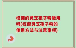 权健的灵芝孢子粉能用吗(权健灵芝孢子粉的使用方法与注意事项)