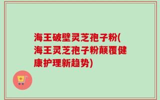 海王破壁灵芝孢子粉(海王灵芝孢子粉颠覆健康护理新趋势)