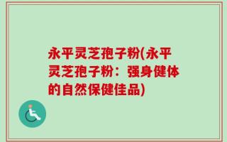 永平灵芝孢子粉(永平灵芝孢子粉：强身健体的自然保健佳品)