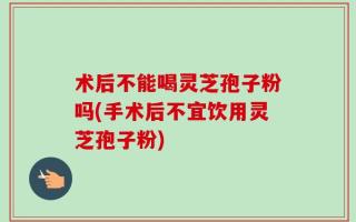 术后不能喝灵芝孢子粉吗(手术后不宜饮用灵芝孢子粉)