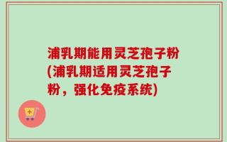 浦乳期能用灵芝孢子粉(浦乳期适用灵芝孢子粉，强化免疫系统)