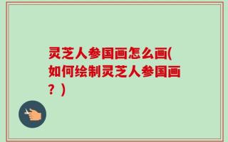 灵芝人参国画怎么画(如何绘制灵芝人参国画？)