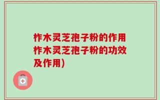 柞木灵芝孢子粉的作用柞木灵芝孢子粉的功效及作用)
