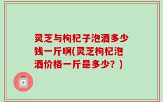 灵芝与枸杞子泡酒多少钱一斤啊(灵芝枸杞泡酒价格一斤是多少？)