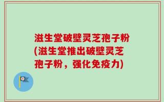滋生堂破壁灵芝孢子粉(滋生堂推出破壁灵芝孢子粉，强化免疫力)