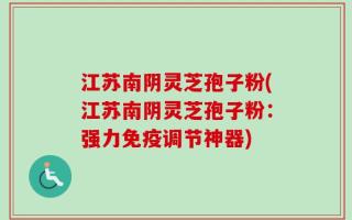 江苏南阴灵芝孢子粉(江苏南阴灵芝孢子粉：强力免疫调节神器)