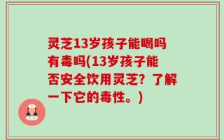 灵芝13岁孩子能喝吗有毒吗(13岁孩子能否安全饮用灵芝？了解一下它的毒性。)