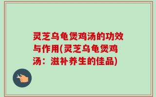 灵芝乌龟煲鸡汤的功效与作用(灵芝乌龟煲鸡汤：滋补养生的佳品)
