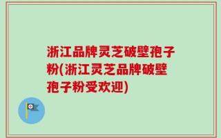 浙江品牌灵芝破壁孢子粉(浙江灵芝品牌破壁孢子粉受欢迎)