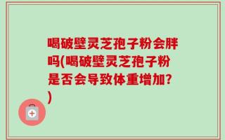 喝破壁灵芝孢子粉会胖吗(喝破壁灵芝孢子粉是否会导致体重增加？)