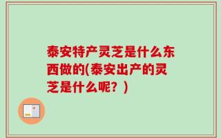 泰安特产灵芝是什么东西做的(泰安出产的灵芝是什么呢？)