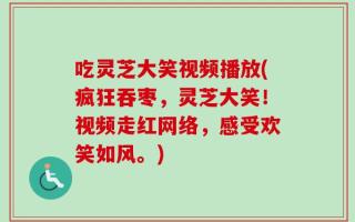 吃灵芝大笑视频播放(疯狂吞枣，灵芝大笑！视频走红网络，感受欢笑如风。)