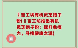 滙吉工坊有机灵芝孢子粉(滙吉工坊推出有机灵芝孢子粉：提升免疫力，寻找健康之源)