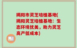 揭阳市灵芝培植基地(揭阳灵芝培植基地：生态环境优美，助力灵芝高产低成本)