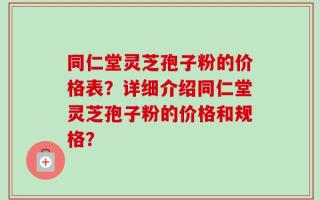 同仁堂灵芝孢子粉的价格表？详细介绍同仁堂灵芝孢子粉的价格和规格？