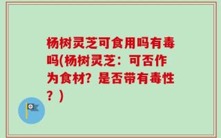 杨树灵芝可食用吗有毒吗(杨树灵芝：可否作为食材？是否带有毒性？)