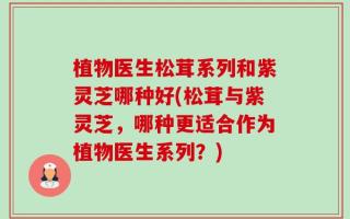 植物医生松茸系列和紫灵芝哪种好(松茸与紫灵芝，哪种更适合作为植物医生系列？)