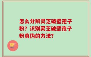 怎么分辨灵芝破壁孢子粉？识别灵芝破壁孢子粉真伪的方法？