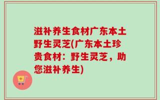 滋补养生食材广东本土野生灵芝(广东本土珍贵食材：野生灵芝，助您滋补养生)