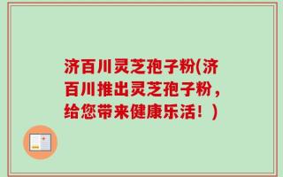 济百川灵芝孢子粉(济百川推出灵芝孢子粉，给您带来健康乐活！)