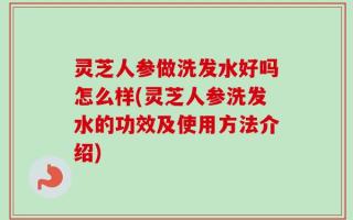 灵芝人参做洗发水好吗怎么样(灵芝人参洗发水的功效及使用方法介绍)