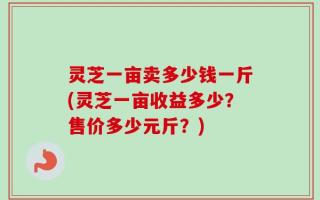 灵芝一亩卖多少钱一斤(灵芝一亩收益多少？售价多少元斤？)
