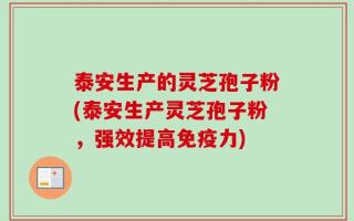 泰安生产的灵芝孢子粉(泰安生产灵芝孢子粉，强效提高免疫力)