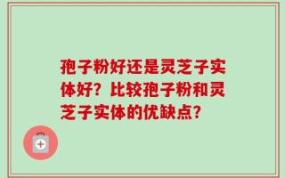 孢子粉好还是灵芝子实体好？比较孢子粉和灵芝子实体的优缺点？