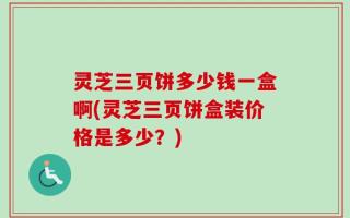 灵芝三页饼多少钱一盒啊(灵芝三页饼盒装价格是多少？)