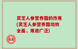 灵芝人参营养霜的作用(灵芝人参营养霜功效全面，用途广泛)