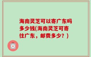 海南灵芝可以寄广东吗多少钱(海南灵芝可寄往广东，邮费多少？)