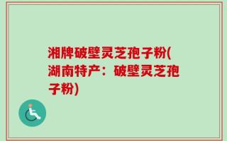 湘牌破壁灵芝孢子粉(湖南特产：破壁灵芝孢子粉)