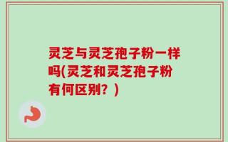 灵芝与灵芝孢子粉一样吗(灵芝和灵芝孢子粉有何区别？)