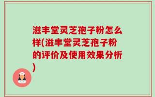 滋丰堂灵芝孢子粉怎么样(滋丰堂灵芝孢子粉的评价及使用效果分析)