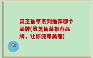 灵芝仙草系列推荐哪个品牌(灵芝仙草推荐品牌，让你健康美丽)