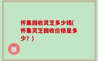 怀集回收灵芝多少钱(怀集灵芝回收价格是多少？)