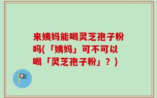 来姨妈能喝灵芝孢子粉吗(「姨妈」可不可以喝「灵芝孢子粉」？)