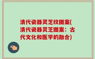 清代瓷器灵芝纹图案(清代瓷器灵芝图案：古代文化和医学的融合)