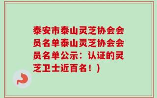 泰安市泰山灵芝协会会员名单泰山灵芝协会会员名单公示：认证的灵芝卫士近百名！)