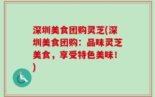 深圳美食团购灵芝(深圳美食团购：品味灵芝美食，享受特色美味！)