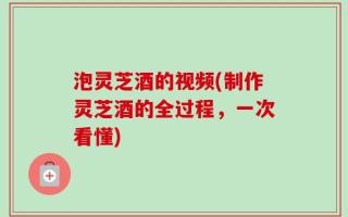 泡灵芝酒的视频(制作灵芝酒的全过程，一次看懂)