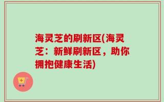 海灵芝的刷新区(海灵芝：新鲜刷新区，助你拥抱健康生活)