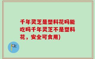千年灵芝是塑料花吗能吃吗千年灵芝不是塑料花，安全可食用)