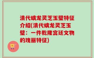 清代螭龙灵芝玉璧特征介绍(清代螭龙灵芝玉璧：一件乾隆宫廷文物的瑰丽特征)