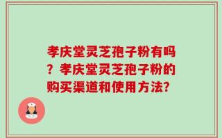 孝庆堂灵芝孢子粉有吗？孝庆堂灵芝孢子粉的购买渠道和使用方法？