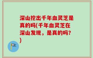深山挖出千年血灵芝是真的吗(千年血灵芝在深山发现，是真的吗？)