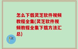 怎么下载灵芝软件视频教程全集(灵芝软件视频教程全集下载方法汇总)