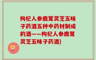 枸杞人参鹿茸灵芝五味子药酒五种中药材制成的酒——枸杞人参鹿茸灵芝五味子药酒)