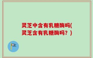 灵芝中含有乳糖酶吗(灵芝含有乳糖酶吗？)