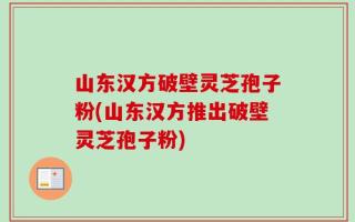 山东汉方破壁灵芝孢子粉(山东汉方推出破壁灵芝孢子粉)